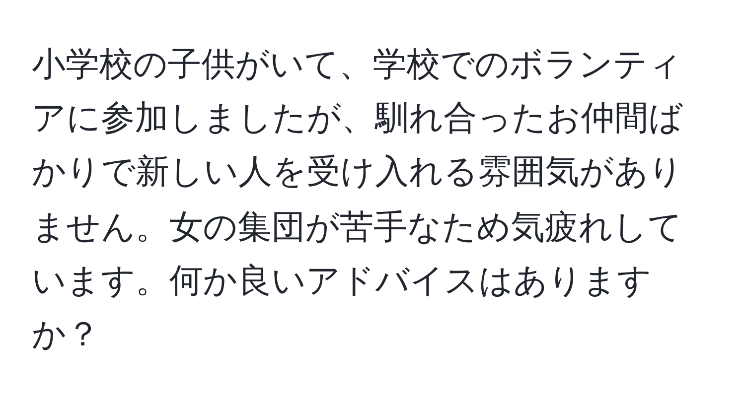 小学校の子供がいて、学校でのボランティアに参加しましたが、馴れ合ったお仲間ばかりで新しい人を受け入れる雰囲気がありません。女の集団が苦手なため気疲れしています。何か良いアドバイスはありますか？