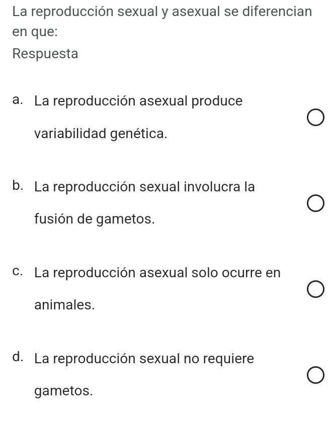 La reproducción sexual y asexual se diferencian
en que:
Respuesta
a. La reproducción asexual produce
variabilidad genética.
b. La reproducción sexual involucra la
fusión de gametos.
c. La reproducción asexual solo ocurre en
animales.
d. La reproducción sexual no requiere
gametos.