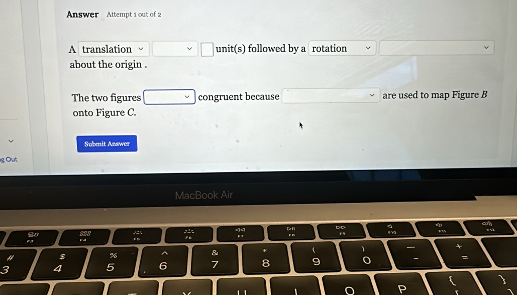 Answer Attempt 1 out of 2 
A translation unit(s) followed by a rotation 
about the origin . 
The two figures congruent because are used to map Figure B
onto Figure C. 
Submit Answer 
g Out 
MacBook Air 
am 
D11 
F12 
8o 
Fa F9 
F 5
# $ % & *  )
3 4 5 6 7 8 9 o - = 
P