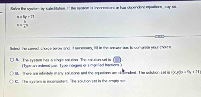 Solve the system by substitution. If the system is inconsistent or has dependent equations, say so.
x=5y+21
x= 5/4 y
Select the correct choice below and, if necessary, fill in the answer box to complete your choice.
A. The system has a single solution. The solution set is
(Type an ordered pair. Type integers or simplified fractions.)
B. There are infinitely many solutions and the equations are dependent. The solution set is  (x,y)|x=5y+21
C. The system is inconsistent. The solution set is the empty set.