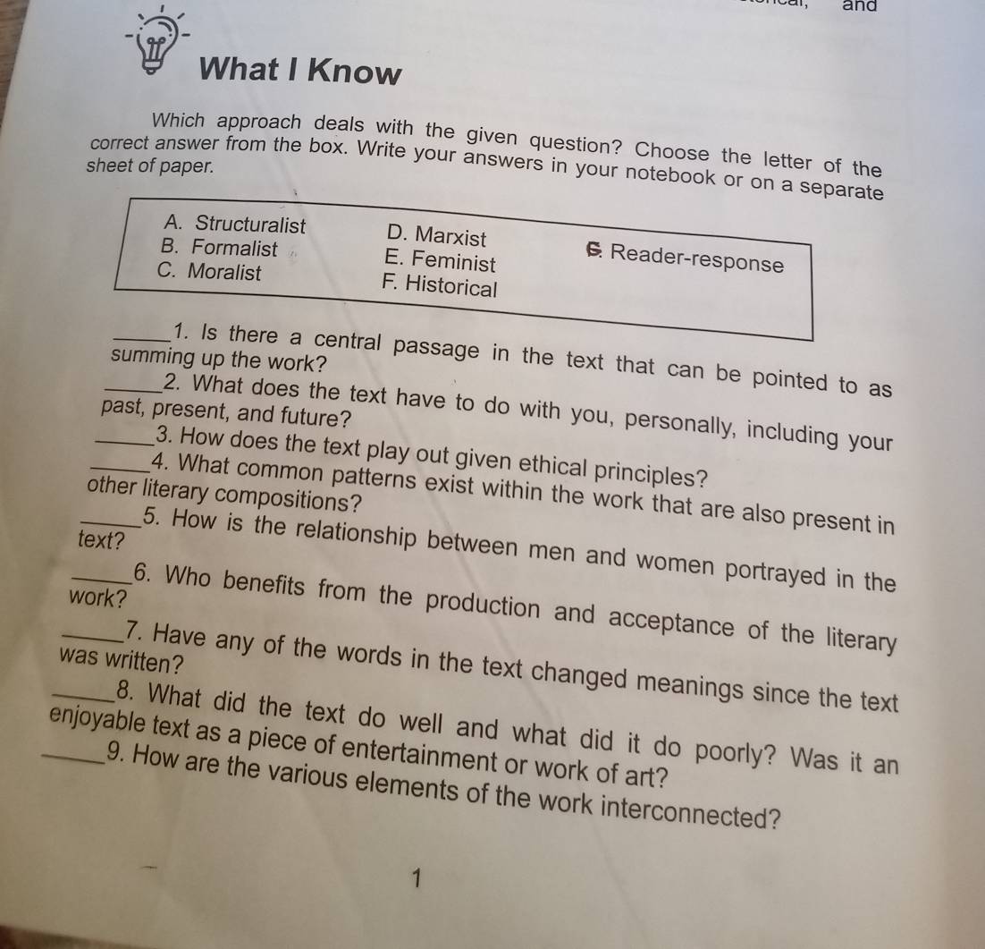 and
What I Know
Which approach deals with the given question? Choose the letter of the
correct answer from the box. Write your answers in your notebook or on a separate
sheet of paper.
A. Structuralist D. Marxist Reader-response
B. Formalist E. Feminist
C. Moralist F. Historical
_1. Is there a central passage in the text that can be pointed to as
summing up the work?
_2. What does the text have to do with you, personally, including your
past, present, and future?
_3. How does the text play out given ethical principles?
_4. What common patterns exist within the work that are also present in
other literary compositions?
text?
_5. How is the relationship between men and women portrayed in the
work?
_6. Who benefits from the production and acceptance of the literary
was written?
_7. Have any of the words in the text changed meanings since the text
_8. What did the text do well and what did it do poorly? Was it an
_enjoyable text as a piece of entertainment or work of art?
9. How are the various elements of the work interconnected?
1