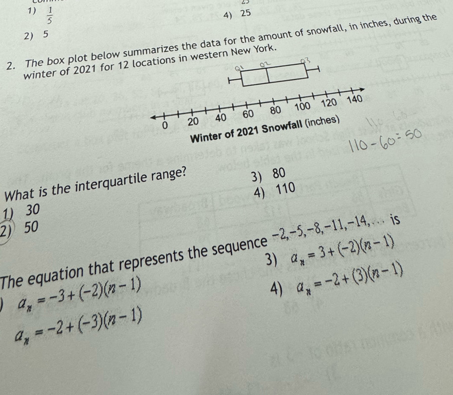 25
1)  1/5  4) 25
2 5
2. The box plot below summarizes the data for the amount of snowfall, in inches, during the
winter of 2021 for 12 tern New York.
What is the interquartile range?
3 80
2) 50 4) 110
1) 30
The equation that represents the sequence −2,−5,−8,−11,-14,.. is
3) a_n=3+(-2)(n-1)
a_n=-3+(-2)(n-1)
4) a_n=-2+(3)(n-1)
a_n=-2+(-3)(n-1)