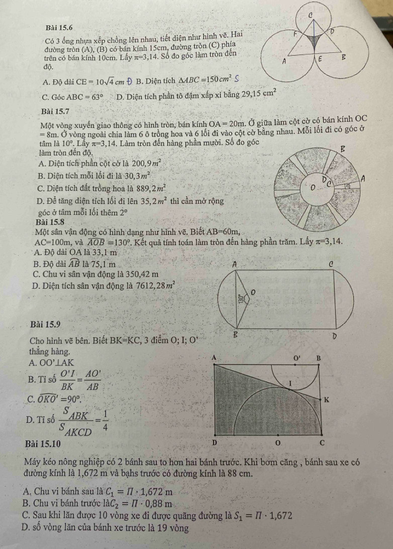 Có 3 ống nhựa xếp chồng lên nhau, tiết diện như hình vẽ. Hai
đường tròn (A), (B) có bán kính 15cm, đường tròn (C) phía
trên có bán kính 10cm. Lấy π =3,14 Số đo góc làm tròn đến
độ.
A. Độ dài CE=10sqrt(4)cmθ B. Diện tích △ ABC=150cm^2S
C. Góc ABC=63° D. Diện tích phần tô đậm xấp xỉ bằng 29,15cm^2
Bài 15.7
Một vòng xuyển giao thông có hình tròn, bán kính OA=20m. Ở giữa làm cột cờ có bán kính OC
=8π m. Ở vòng ngoài chia làm 6 ô trồng hoa và 6 lối đi vào cột cờ bằng nhau. Mỗi lối đi có góc ở
tâm là 10°. Lây π =3,14. Làm tròn đến hàng phần mười. Số đo góc
làm tròn đến độ,
A. Diện tích phần cột cờ là 200,9m^2
B. Diện tích mỗi lối đi là 30,3m^2
C. Diện tích đất trồng hoa là 889,2m^2
D. Để tăng diện tích lối đi lên 35,2m^2 thì cần mở rộng
góc ở tâm mỗi lối thêm 2°
Bài 15.8
Một sân vận động có hình dạng như hình vẽ. Biết AB=60m,
AC=100m , và widehat AOB=130°. Kết quả tính toán làm tròn đến hàng phần trăm. Lấy π =3,14.
A. Độ dài OA là 33,1 m
B. Độ dài widehat AB là 75,1 m
C. Chu vi sân vận động là 350,42 m
D. Diện tích sân vận động là 7612,28m^2
Bài 15.9
Cho hình vẽ bên. Biết BK=KC , 3 điểm O; I; O 
thẳng hàng.
A
A. OO'⊥ AK
O' B
B. Tỉ số  O'I/BK = AO'/AB 
I
C. widehat OKO'=90°. K
D. Tĩ số frac S_ABKS_AKCD= 1/4 
Bài 15.10 D 0 C
Máy kéo nông nghiệp có 2 bánh sau to hơn hai bánh trước. Khi bơm căng , bánh sau xe có
đường kính là 1,672 m và bạhs trước có đường kính là 88 cm.
A. Chu vi bánh sau là C_1=π · 1,672m
B. Chu vi bánh trước laC_2=17· 0,88m
C. Sau khi lăn được 10 vòng xe đi được quãng đường là S_1=π · 1,672
D. số vòng lăn của bánh xe trước là 19 vòng