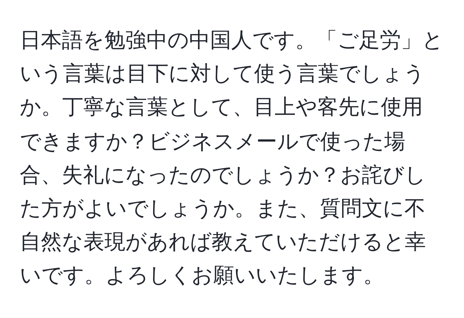 日本語を勉強中の中国人です。「ご足労」という言葉は目下に対して使う言葉でしょうか。丁寧な言葉として、目上や客先に使用できますか？ビジネスメールで使った場合、失礼になったのでしょうか？お詫びした方がよいでしょうか。また、質問文に不自然な表現があれば教えていただけると幸いです。よろしくお願いいたします。