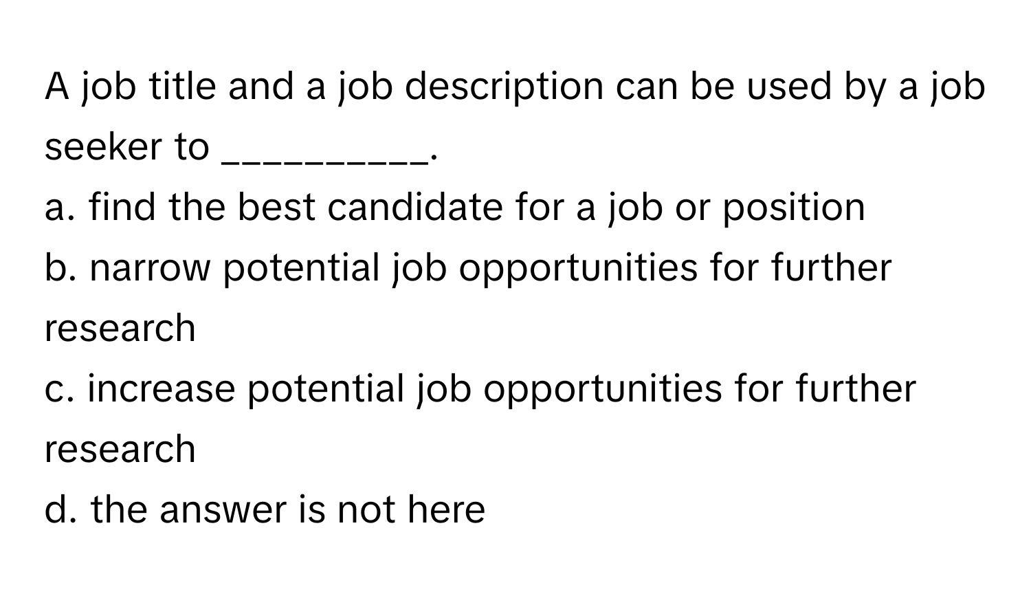 A job title and a job description can be used by a job seeker to __________.

a. find the best candidate for a job or position
b. narrow potential job opportunities for further research
c. increase potential job opportunities for further research
d. the answer is not here