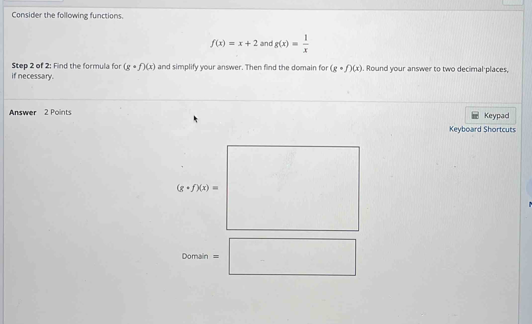 Consider the following functions.
f(x)=x+2 and g(x)= 1/x 
Step 2 of 2: Find the formula for (gcirc f)(x) and simplify your answer. Then find the domain for (gcirc f)(x). Round your answer to two decimal places, 
if necessary. 
Answer 2 Points Keypad 
Keyboard Shortcuts
(gcirc f)(x)= |
Domain=□