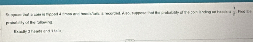 Suppose that a coin is flipped 4 times and heads/tails is recorded. Also, suppose that the probability of the coin landing on heads is  1/2  Find the 
probability of the following. 
Exactly 3 heads and 1 tails.