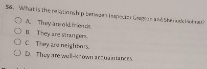 What is the relationship between Inspector Gregson and Sherlock Holmes?
A. They are old friends.
B. They are strangers.
C. They are neighbors.
D. They are well-known acquaintances.