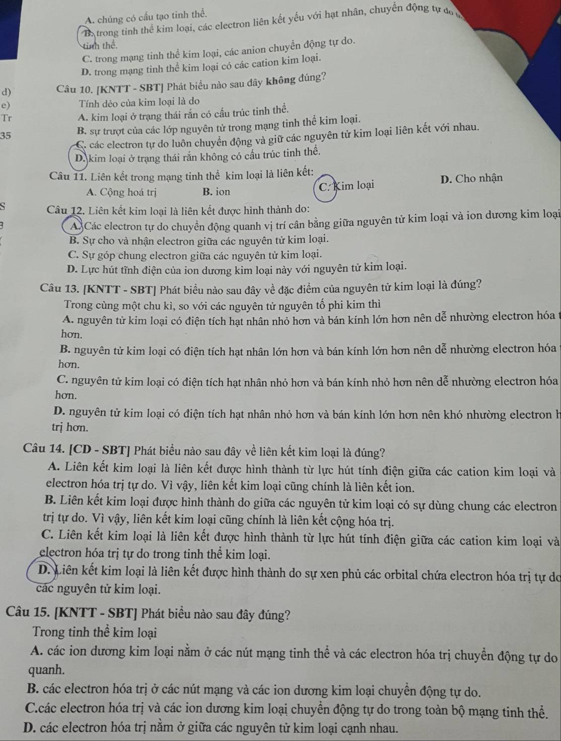 A. chúng có cấu tạo tinh thể.
B. trong tinh thể kim loại, các electron liên kết yếu với hạt nhân, chuyền động tự đo m
tinh thể.
C. trong mạng tinh thể kim loại, các anion chuyển động tự do.
D. trong mạng tinh thể kim loại có các cation kim loại.
d) Câu 10. [KNTT - SBT] Phát biểu nào sau đây không đúng?
e) Tính dẻo của kim loại là do
Tr
A. kim loại ở trạng thái rắn có cấu trúc tinh thể.
35
B. sự trượt của các lớp nguyên tử trong mạng tinh thể kim loại.
C. các electron tự do luôn chuyển động và giữ các nguyên tử kim loại liên kết với nhau.
Dakim loại ở trạng thái rắn không có cầu trúc tinh thế.
Câu 11. Liên kết trong mạng tinh thể kim loại là liên kết:
A. Cộng hoá trị B. ion C. Kim loại D. Cho nhận
S Câu 12. Liên kết kim loại là liên kết được hình thành do:
ACác electron tự do chuyền động quanh vị trí cân bằng giữa nguyên tử kim loại và ion dương kim loại
B. Sự cho và nhận electron giữa các nguyên tử kim loại.
C. Sự góp chung electron giữa các nguyên tử kim loại.
D. Lực hút tĩnh điện của ion dương kim loại này với nguyên tử kim loại.
Câu 13. [KNTT - SBT] Phát biểu nào sau đây về đặc điểm của nguyên tử kim loại là đúng?
Trong cùng một chu kì, so với các nguyên tử nguyên tố phi kim thì
A. nguyên tử kim loại có điện tích hạt nhân nhỏ hơn và bán kính lớn hơn nên dễ nhường electron hóa t
hơn.
B. nguyên tử kim loại có điện tích hạt nhân lớn hơn và bán kính lớn hơn nên dễ nhường electron hóa
hơn.
C. nguyên tử kim loại có điện tích hạt nhân nhỏ hơn và bán kính nhỏ hơn nên dễ nhường electron hóa
hơn.
D. nguyên tử kim loại có điện tích hạt nhân nhỏ hơn và bán kính lớn hơn nên khó nhường electron h
trị hơn.
Câu 14. [CD - SBT] Phát biểu nào sau đây về liên kết kim loại là đúng?
A. Liên kết kim loại là liên kết được hình thành từ lực hút tính điện giữa các cation kim loại và
electron hóa trị tự do. Vì vậy, liên kết kim loại cũng chính là liên kết ion.
B. Liên kết kim loại được hình thành do giữa các nguyên tử kim loại có sự dùng chung các electron
trị tự do. Vì vậy, liên kết kim loại cũng chính là liên kết cộng hóa trị.
C. Liên kết kim loại là liên kết được hình thành từ lực hút tính điện giữa các cation kim loại và
electron hóa trị tự do trong tinh thể kim loại.
D. Liên kết kim loại là liên kết được hình thành do sự xen phủ các orbital chứa electron hóa trị tự do
các nguyên tử kim loại.
Câu 15. [KNTT - SBT] Phát biểu nào sau đây đúng?
Trong tinh thể kim loại
A. các ion dương kim loại nằm ở các nút mạng tinh thể và các electron hóa trị chuyển động tự do
quanh.
B. các electron hóa trị ở các nút mạng và các ion dương kim loại chuyển động tự do.
C.các electron hóa trị và các ion dương kim loại chuyển động tự do trong toàn bộ mạng tinh thể.
D. các electron hóa trị nằm ở giữa các nguyên tử kim loại cạnh nhau.