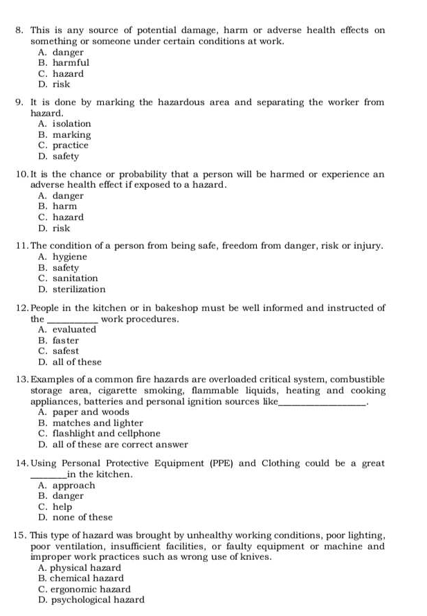 This is any source of potential damage, harm or adverse health effects on
something or someone under certain conditions at work.
A. danger
B. harmful
C. hazard
D. risk
9. It is done by marking the hazardous area and separating the worker from
hazard.
A. isolation
B. marking
C. practice
D. safety
10. It is the chance or probability that a person will be harmed or experience an
adverse health effect if exposed to a hazard.
A. danger
B. harm
C. hazard
D. risk
11. The condition of a person from being safe, freedom from danger, risk or injury.
A. hygiene
B. safety
C. sanitation
D. sterilization
12. People in the kitchen or in bakeshop must be well informed and instructed of
the _work procedures.
A. evaluated
B. faster
C. safest
D. all of these
13. Examples of a common fire hazards are overloaded critical system, combustible
storage area, cigarette smoking, flammable liquids, heating and cooking
appliances, batteries and personal ignition sources like_
A. paper and woods
B. matches and lighter
C. flashlight and cellphone
D. all of these are correct answer
14. Using Personal Protective Equipment (PPE) and Clothing could be a great
_in the kitchen.
A. approach
B. danger
C. help
D. none of these
15. This type of hazard was brought by unhealthy working conditions, poor lighting,
poor ventilation, insufficient facilities, or faulty equipment or machine and
improper work practices such as wrong use of knives.
A. physical hazard
B. chemical hazard
C. ergonomic hazard
D. psychological hazard