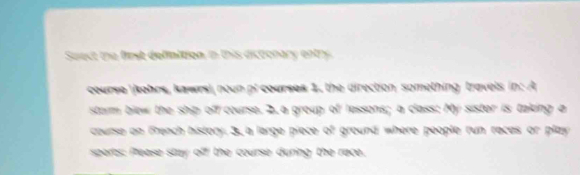 Suect the fimst definttion in this dicoonary entry 
course kohrs, kawrsi noun pi courses 1, the direction something travels in: A 
starm blew the ship off course. 2. a group I lessons; a class: My sister is taking a 
course on theach history ground where people run racas or play . 

sports: Please stay a