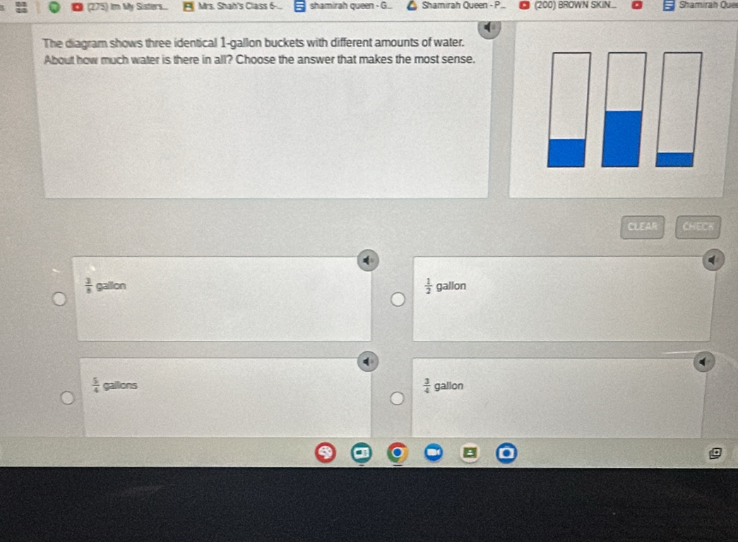 (275) Im My Sisters.. Mrs. Shah's Class 6-.. shamirah queen - G Shamirah Queen - P. (200) BROWN SKIN... Shamirah Que
The diagram shows three identical 1-gallon buckets with different amounts of water.
About how much water is there in all? Choose the answer that makes the most sense.
CLEAR CHECK
 3/8  gallon
 1/2  gallon
 5/4  gallons  3/4  gallon
