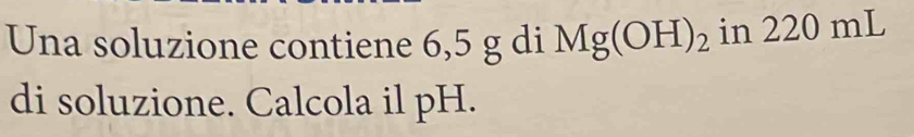 Una soluzione contiene 6,5 g di Mg(OH)_2 in 220 mL
di soluzione. Calcola il pH.