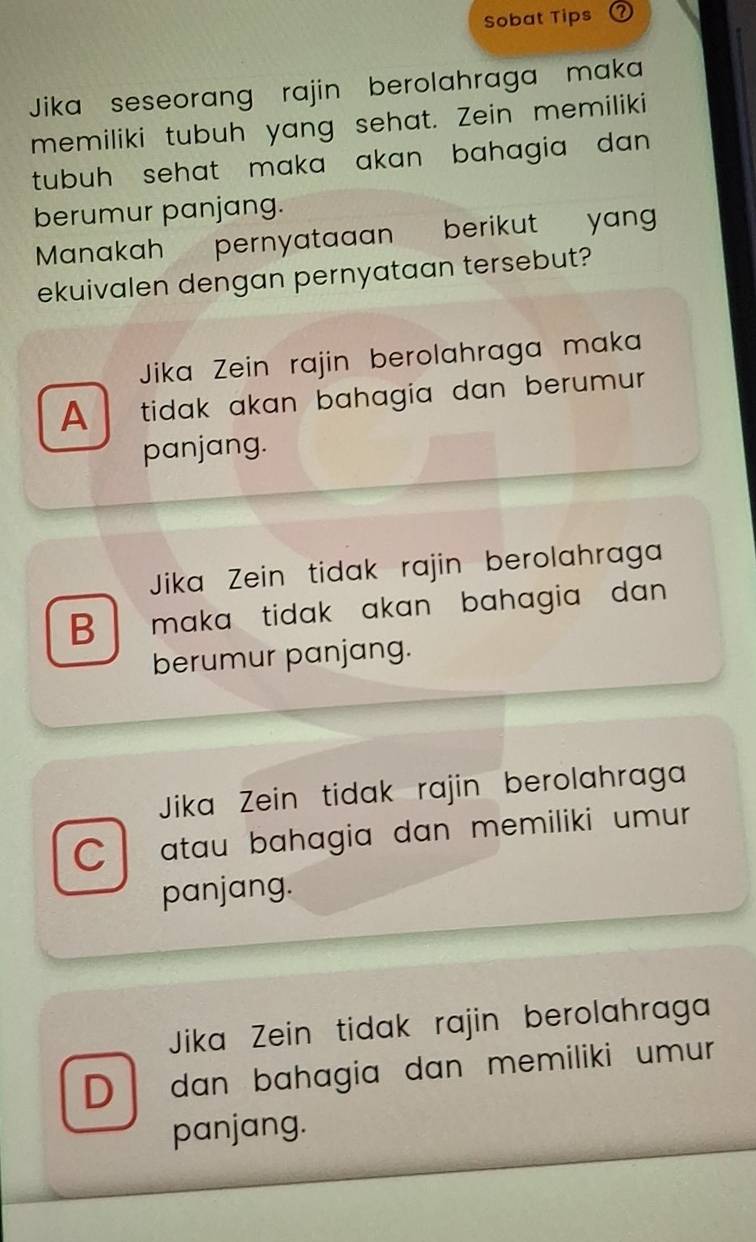 Sobat Tips
Jika seseorang rajin berolahraga maka
memiliki tubuh yang sehat. Zein memiliki
tubuh sehat maka akan bahagia dan .
berumur panjang.
Manakah pernyataaan berikut yan
ekuivalen dengan pernyataan tersebut?
Jika Zein rajin berolahraga maka
A tidak akan bahagia dan berumur.
panjang.
Jika Zein tidak rajin berolahraga
B maka tidak akan bahagia dan 
berumur panjang.
Jika Zein tidak rajin berolahraga
C atau bahagia dan memiliki umur 
panjang.
Jika Zein tidak rajin berolahraga
D dan bahagia dan memiliki umur 
panjang.