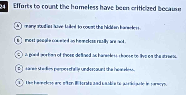 Efforts to count the homeless have been criticized because
A many studies have failed to count the hidden homeless.
B ) most people counted as homeless really are not.
C) a good portion of those defined as homeless choose to live on the streets.
D) some studies purposefully undercount the homeless.
E) the homeless are often illiterate and unable to participate in surveys.