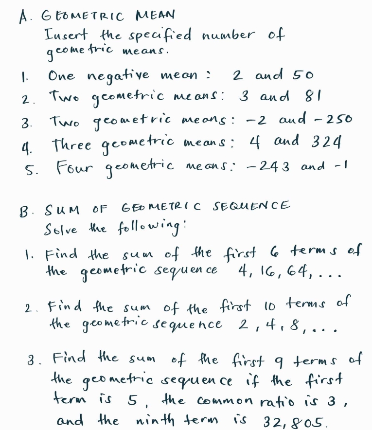 GEOMETRIC MEAN 
Iusent the specified number of 
geome fric means. 
1. One negative mean: 2 and 50
2. Two geometric means: 3 and 81
3. Two geometric means: -2 and -250
4. three geometric means: 4 and 324
5. Four geometric means: - 243 and -1
B. SUM OF GEOMETRIC SEQUENCE 
Solve the following: 
1. Find the sum of the first 6 terms of 
the geometric sequence 4, 16, 64. . . . 
2. Find the sum of the first 10 terms of 
the geometric sequence 2, 4, 8, . . . 
3. Find the sum of the first a terms of 
the geometric sequence if the first 
term is 5, the common ratio is 3, 
and the ninth term is 32, 805.