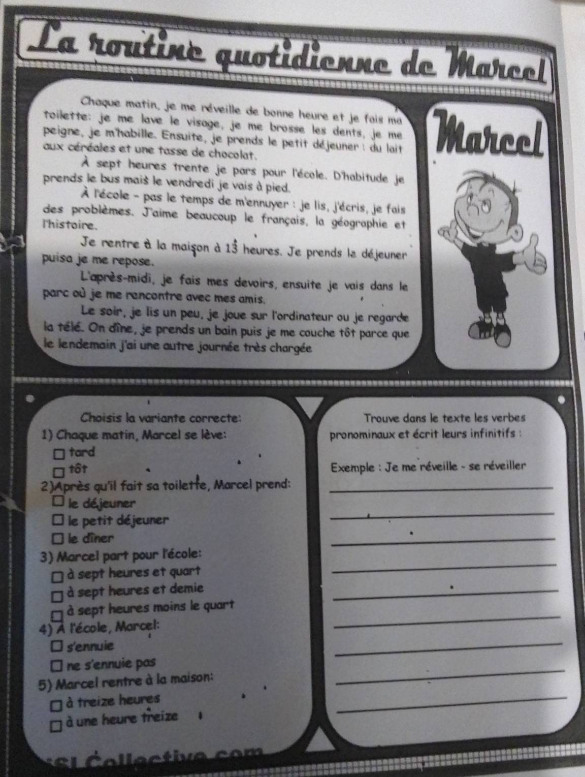 La routine quotidienne de Marcel
Chaque matin, je me réveille de bonne heure et je fais ma
toilette: je me lave le visage, je me brosse les dents, je me
peigne, je m'habille. Ensuite, je prends le petit déjeuner : du lait Marcel
aux céréales et une tasse de chocolat.
À sept heures trente je pars pour l'école. D'habitude je
prends le bus mais le vendredi je vais à pied.
À l'école - pas le temps de m'ennuyer : je lis, j'écris, je fais
A
des problèmes. J'aime beaucoup le français, la géographie et
l'histoire.
Je rentre à la maison à 13 heures. Je prends le déjeuner
puisa je me repose.
L'après-midi, je fais mes devoirs, ensuite je vais dans le
parc où je me rencontre avec mes amis.
Le soir, je lis un peu, je joue sur l'ordinateur ou je regarde
la télé. On dîne, je prends un bain puis je me couche tôt parce que
le lendemain j'ai une autre journée très chargée
Choisis la variante correcte: Trouve dans le texte les verbes
1) Chaque matin, Marcel se lève: pronominaux et écrit leurs infinitifs :
tard
tôt * Exemple : Je me réveille - se réveiller
2)Après qu'il fait sa toilette, Marcel prend:_
le déjeuner
le petit déjeuner
_
le dîner
_
3) Marcel part pour l'école:
à sept heures et quart
_
à sept heures et demie
_
à sept heures moins le quart
4) À l'école, Marcel:
_
s'ennuie
_
ne s'ennuie pas
_
5) Marcel rentre à la maison:
_
à treize heures
à une heure treize .
S S l C ollective com