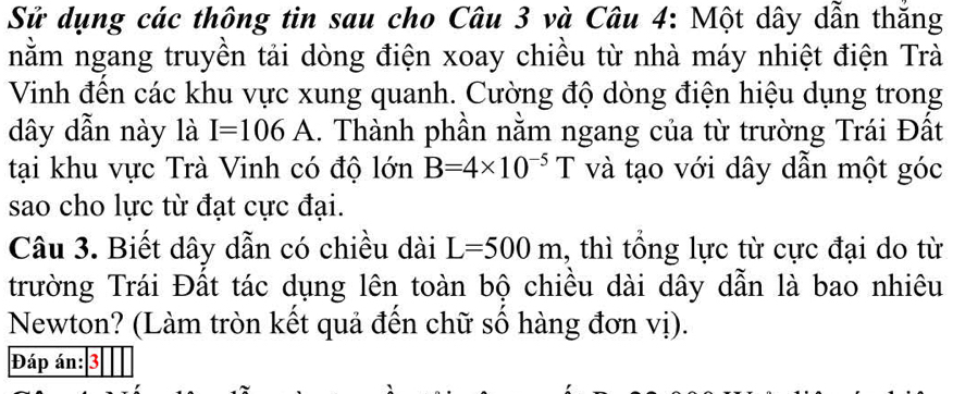 Sử dụng các thông tin sau cho Câu 3 và Câu 4: Một dây dẫn thắng 
nằm ngang truyền tải dòng điện xoay chiều từ nhà máy nhiệt điện Trà 
Vinh đến các khu vực xung quanh. Cường độ dòng điện hiệu dụng trong
dây dẫn này là I=106A 1. Thành phần nằm ngang của từ trường Trái Đất 
tại khu vực Trà Vinh có độ lớn B=4* 10^(-5)T và tạo với dây dẫn một góc 
sao cho lực từ đạt cực đại. 
Câu 3. Biết dây dẫn có chiều dài L=500m 1, thì tổng lực từ cực đại do từ 
trường Trái Đất tác dụng lên toàn bộ chiều dài dây dẫn là bao nhiêu 
Newton? (Làm tròn kết quả đến chữ số hàng đơn vị). 
Đáp án: 3