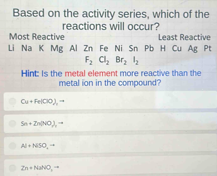 Based on the activity series, which of the
reactions will occur?
Most Reactive Least Reactive
Li Na K Mg Al Zn Fe Ni Sn Pb H Cu Ag Pt
F_2Cl_2Br_2I_2
Hint: Is the metal element more reactive than the
metal ion in the compound?
Cu+Fe(ClO_4)_2
Sn+Zn(NO_3)_2
Al+NiSO_4
Zn+NaNO_3