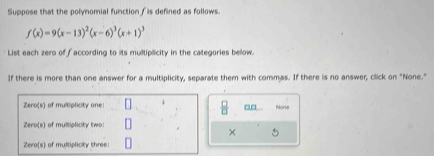 Suppose that the polynomial function ∫is defined as follows.
f(x)=9(x-13)^2(x-6)^3(x+1)^3
List each zero of ∫according to its multiplicity in the categories below.
If there is more than one answer for a multiplicity, separate them with commas. If there is no answer, click on "None."
 □ /□  
□,□,.. None
×