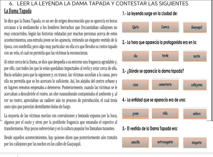 LEER LA LEYENDA LA DAMA TAPADA Y CONTESTAR LAS SIGUIENTES
La Dama Tapada
1.- La leyenda surge en la ciudad de:
Se dice que la Dama Tapada, es un ser de origen desconocido que se aparecía en horas
cercanas a la medianoche a los hombres borrachos que frecuentaban callejones no Quito Cuenca Guayaquil
muy concurridos. Según las historias relatadas por muchas personas acerca de estos
acontecimientos, una extraña joven se les aparecía, vistiendo un elegante vestido de la  2.- La hora que aparecía la protagonista era en la:
época, con sombrilla; pero algo muy particular en ella era que llevaba su rostro tapado
con un velo, el cual no permitía que las víctimas la reconocieran. día tarde noche
Al estar cerca de la Dama, se dice que despedía a su entorno una fragancia agradable y,
por ello, casi todos los que la veían quedaban impactados al verla y estar cerca de ella. 3.- ¿Dónde se aparecía la dama tapada?
Hacía señales para que la siguiesen y, en trance, las víctimas accedían a la causa, pero
ella no permitía que se les acercara lo suficiente. Así, los alejaba del centro urbano y casa cementerio calle jones
en lugares remotos empezaba a detenerse. Posteriormente, cuando las víctimas se le
acercaban a descubrirle el rostro, un olor nauseabundo contaminaba el ambiente y, al
ver su rostro, apreciaban un cadáver aún en proceso de putrefacción, el cual tenía  4.- La entidad que se aparecía era de una:
unos ojos que parecían destellantes bolas de fuego.
La mayoría de las víctimas morían con convulsiones y botando espuma por la boca, joven niña señora
algunos por el susto y otros por la pestilente fragancia que emanaba el espectro al
transformarse. Muy pocos sobrevivían y en la cultura popular los llamaban tunantes. 5.- El vestido de la Dama Tapada era:
Desde aquellos acontecimientos, hay quienes dicen que posteriormente aún transita
por los callejones por las noches en las calles de Guayaquil. sencillo extravagante elegante