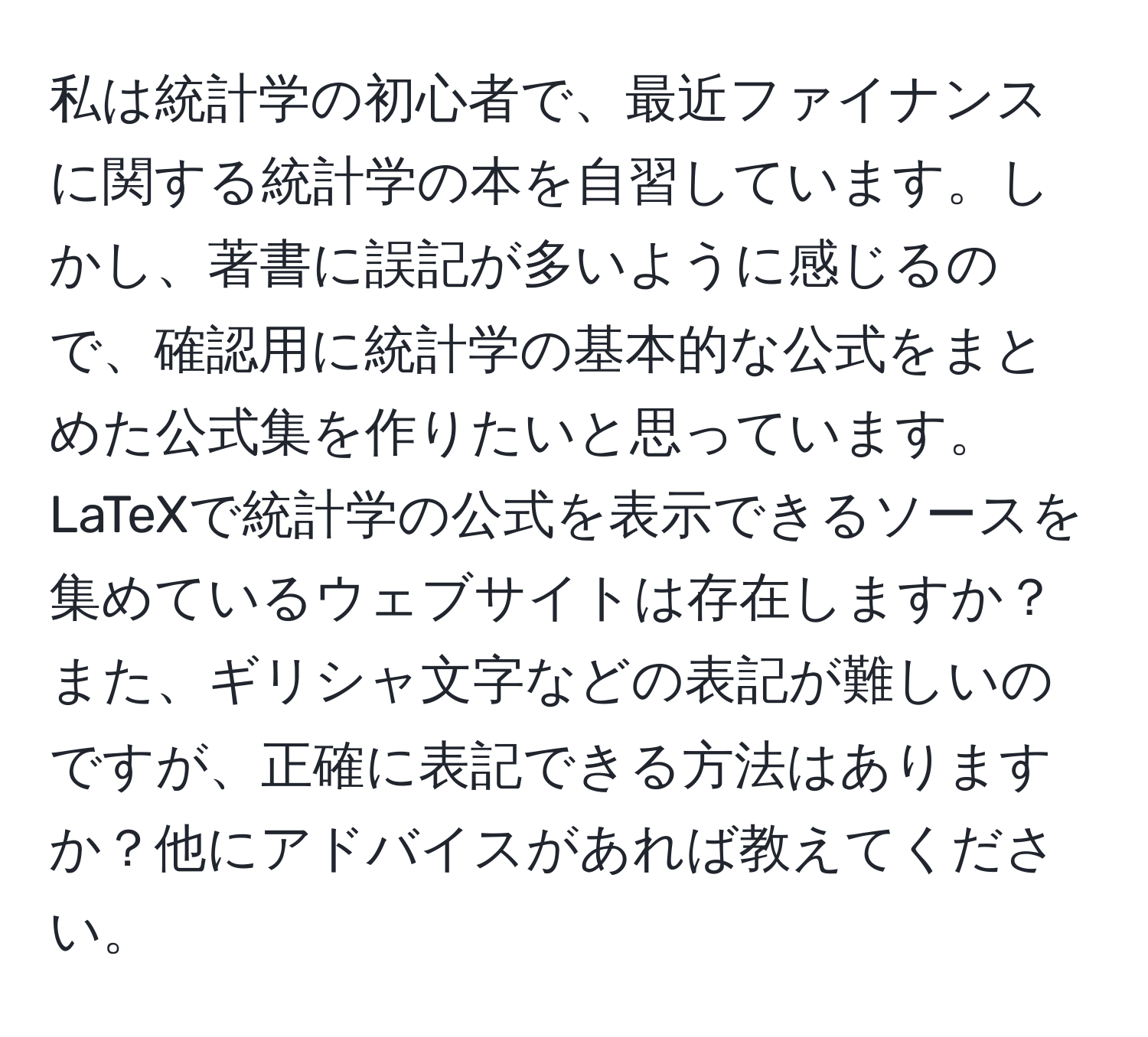 私は統計学の初心者で、最近ファイナンスに関する統計学の本を自習しています。しかし、著書に誤記が多いように感じるので、確認用に統計学の基本的な公式をまとめた公式集を作りたいと思っています。LaTeXで統計学の公式を表示できるソースを集めているウェブサイトは存在しますか？また、ギリシャ文字などの表記が難しいのですが、正確に表記できる方法はありますか？他にアドバイスがあれば教えてください。