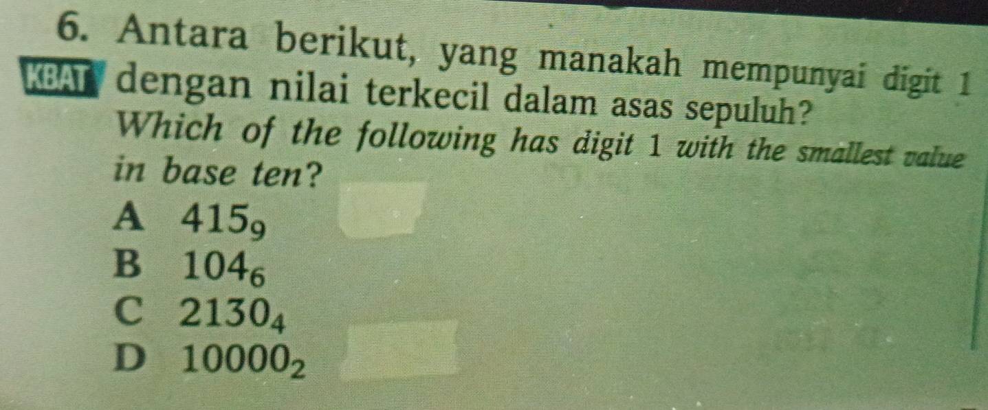 Antara berikut, yang manakah mempunyai digit 1
BAT dengan nilai terkecil dalam asas sepuluh?
Which of the following has digit 1 with the smallest value
in base ten?
A 415_9
B 104_6
C 2130_4
D 10000_2