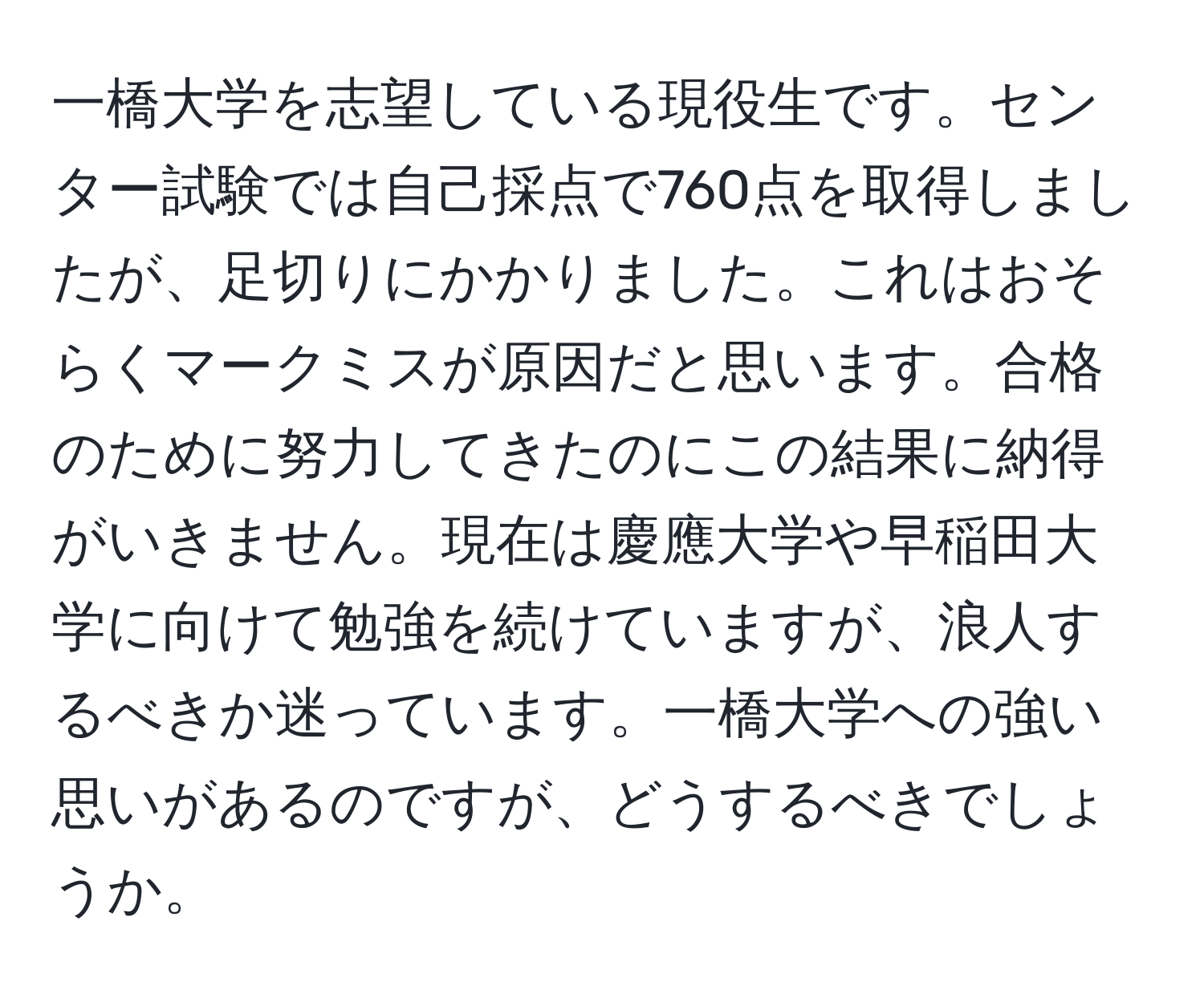 一橋大学を志望している現役生です。センター試験では自己採点で760点を取得しましたが、足切りにかかりました。これはおそらくマークミスが原因だと思います。合格のために努力してきたのにこの結果に納得がいきません。現在は慶應大学や早稲田大学に向けて勉強を続けていますが、浪人するべきか迷っています。一橋大学への強い思いがあるのですが、どうするべきでしょうか。