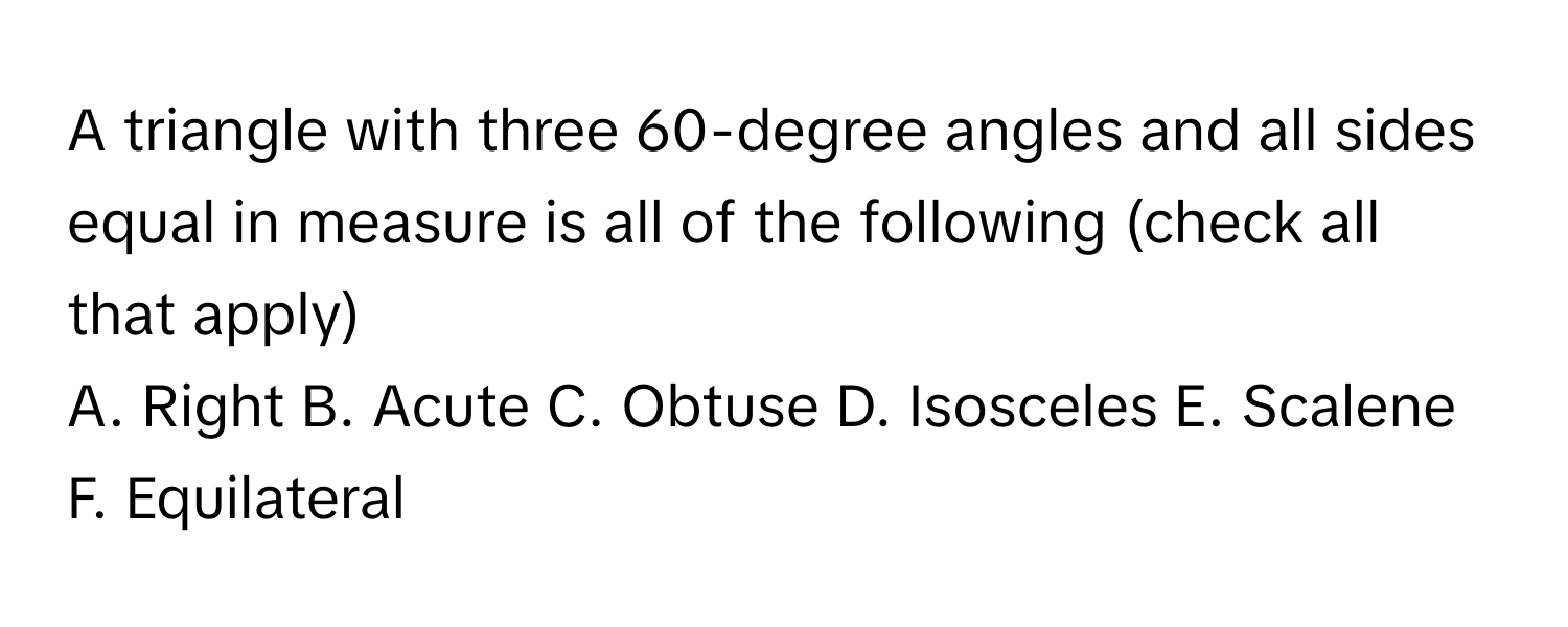 A triangle with three 60-degree angles and all sides equal in measure is all of the following (check all that apply)

A. Right B. Acute C. Obtuse D. Isosceles E. Scalene F. Equilateral