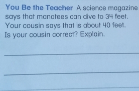 You Be the Teacher A science magazine 
says that manatees can dive to 34 feet. 
Your cousin says that is about 40 feet. 
Is your cousin correct? Explain. 
_ 
_ 
_