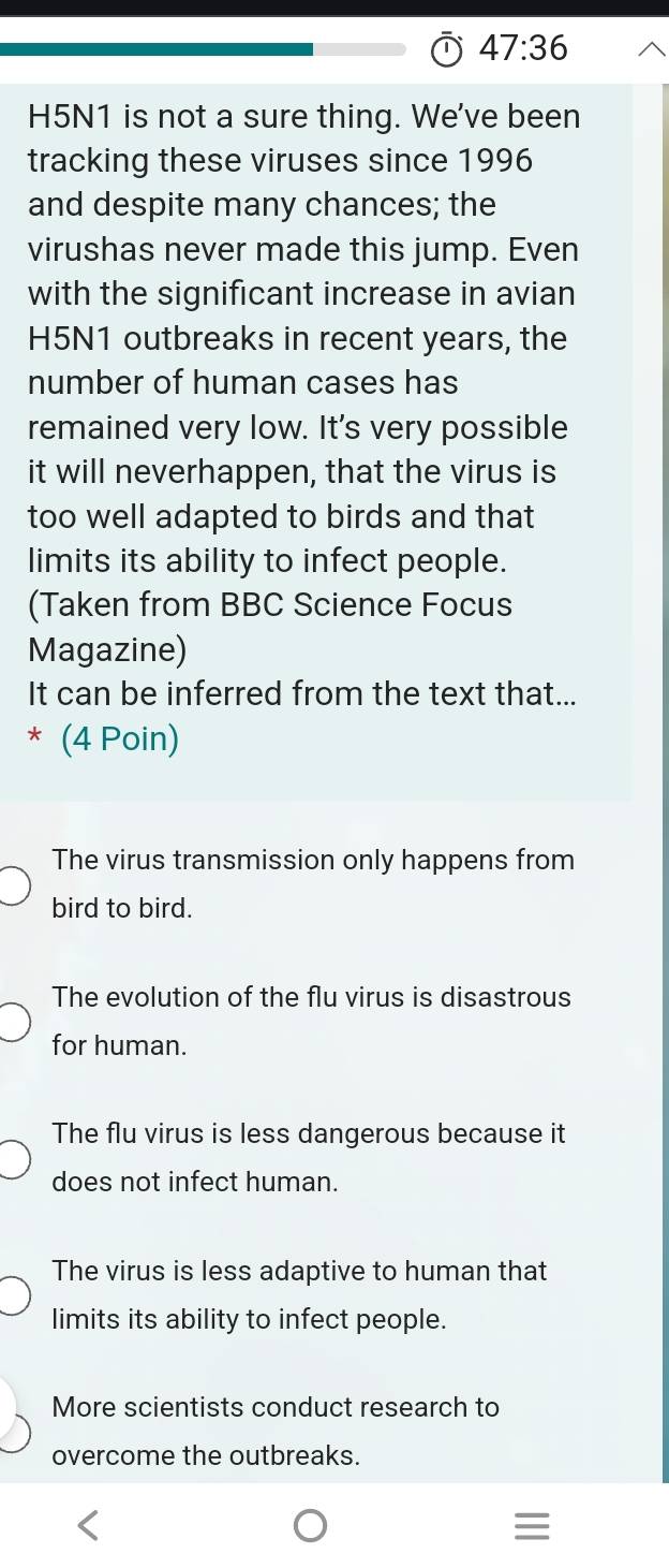 47:36 
H5N1 is not a sure thing. We've been
tracking these viruses since 1996
and despite many chances; the
virushas never made this jump. Even
with the significant increase in avian
H5N1 outbreaks in recent years, the
number of human cases has
remained very low. It's very possible
it will neverhappen, that the virus is
too well adapted to birds and that
limits its ability to infect people.
(Taken from BBC Science Focus
Magazine)
It can be inferred from the text that...
* (4 Poin)
The virus transmission only happens from
bird to bird.
The evolution of the flu virus is disastrous
for human.
The flu virus is less dangerous because it
does not infect human.
The virus is less adaptive to human that
limits its ability to infect people.
More scientists conduct research to
overcome the outbreaks.