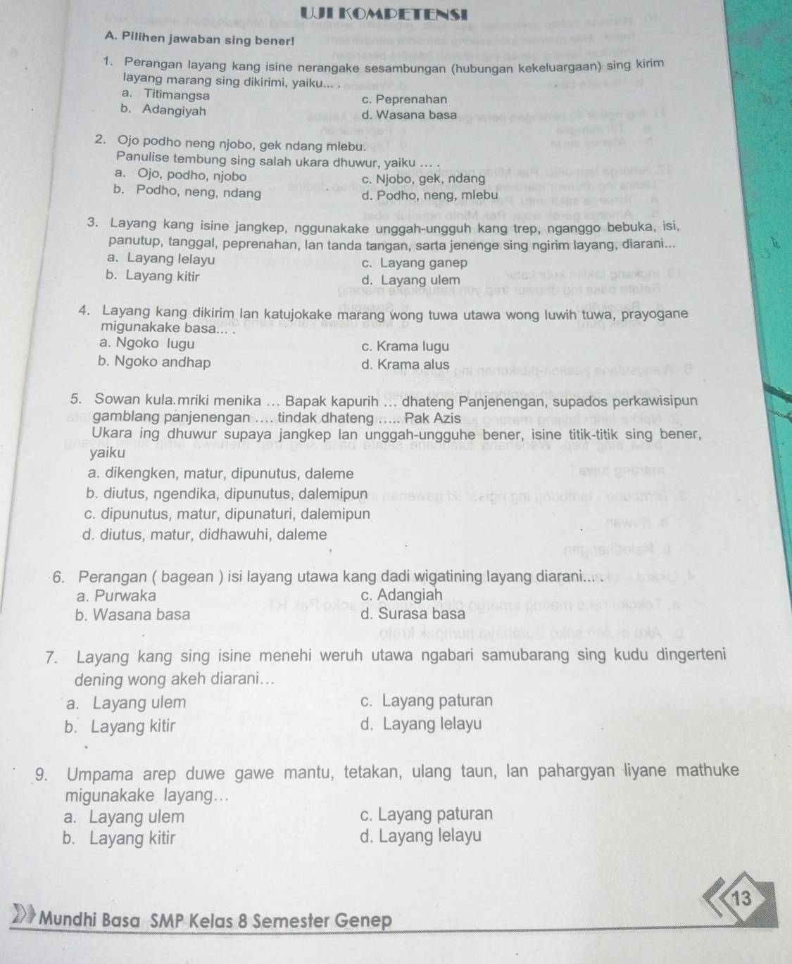 UJLKOMPETENSI
A. Pilihen jawaban sing bener!
1. Perangan layang kang isine nerangake sesambungan (hubungan kekeluargaan) sing kirim
layang marang sing dikirimi, yaiku... .
a. Titimangsa
c. Peprenahan
b. Adangiyah d. Wasana basa
2. Ojo podho neng njobo, gek ndang mlebu.
Panulise tembung sing salah ukara dhuwur, yaiku ... .
a. Ojo, podho, njobo c. Njobo, gek, ndang
b. Podho, neng, ndang d. Podho, neng, mlebu
3. Layang kang isine jangkep, nggunakake unggah-ungguh kang trep, nganggo bebuka, isi,
panutup, tanggal, peprenahan, lan tanda tangan, sarta jenenge sing ngirim layang, diarani...
a. Layang lelayu c. Layang ganep
b. Layang kitir d. Layang ulem
4. Layang kang dikirim Ian katujokake marang wong tuwa utawa wong luwih tuwa, prayogane
migunakake basa... .
a. Ngoko lugu c. Krama lugu
b. Ngoko andhap d. Krama alus
5. Sowan kula.mriki menika ... Bapak kapurih ... dhateng Panjenengan, supados perkawisipun
gamblang panjenengan .... tindak dhateng ..... Pak Azis
Ukara ing dhuwur supaya jangkep lan unggah-ungguhe bener, isine titik-titik sing bener,
yaiku
a. dikengken, matur, dipunutus, daleme
b. diutus, ngendika, dipunutus, dalemipun
c. dipunutus, matur, dipunaturi, dalemipun
d. diutus, matur, didhawuhi, daleme
6. Perangan ( bagean ) isi layang utawa kang dadi wigatining layang diarani... .
a. Purwaka c. Adangiah
b. Wasana basa d. Surasa basa
7. Layang kang sing isine menehi weruh utawa ngabari samubarang sing kudu dingerteni
dening wong akeh diarani...
a. Layang ulem c. Layang paturan
b. Layang kitir d. Layang lelayu
9. Umpama arep duwe gawe mantu, tetakan, ulang taun, lan pahargyan liyane mathuke
migunakake layang...
a. Layang ulem c. Layang paturan
b. Layang kitir d. Layang lelayu
13
* Mundhi Basa SMP Kelas 8 Semester Genep