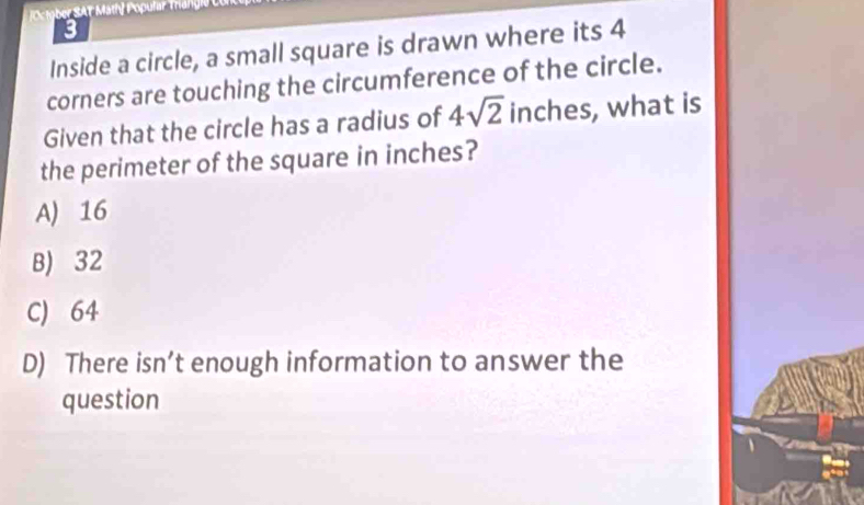 Octgber SAT Math] Popular Trangle
3
Inside a circle, a small square is drawn where its 4
corners are touching the circumference of the circle.
Given that the circle has a radius of 4sqrt(2) inches, what is
the perimeter of the square in inches?
A) 16
B) 32
C) 64
D) There isn’t enough information to answer the
question