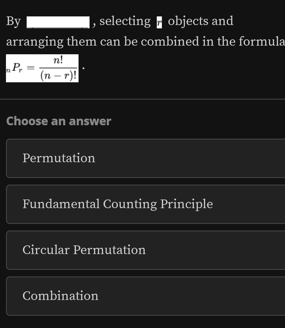 By , selecting ▌ objects and
□  
arranging them can be combined in the formula
_nP_r= n!/(n-r)! ·
Choose an answer
Permutation
Fundamental Counting Principle
Circular Permutation
Combination