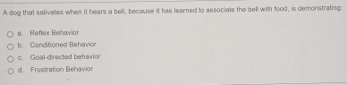 A dog that salivates when it hears a bell, because it has learned to associate the bell with food, is demonstrating:
a. Reflex Behavior
b. Conditioned Behavior
c. Goal-directed behavior
d. Frustration Behavi