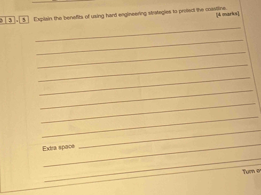 3 5 Explain the benefits of using hard engineering strategies to protect the coastline. [4 marks] 
_ 
_ 
_ 
_ 
_ 
_ 
_ 
_ 
_ 
Extra space 
_ 
_ 
Turn o