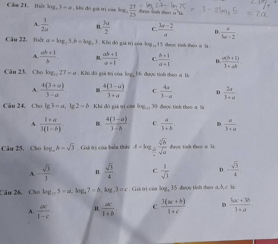 Biết log _53=a , khi đó giá trị cùa log _3 27/25  được tính theo a^2 à :
A.  3/2a . B.  3a/2 . C.  (3a-2)/a . D  a/3a-2 .
Câu 22. Biết a=log _25,b=log _53. Khi đó giá trị của log _2415 được tính theo a là :
B.
A.  (ab+1)/b .  (ab+1)/a+1 . C.  (b+1)/a+1 . D.  (a(b+1))/3+ab .
Câu 23. Cho log _1227=a. Khi đó giá trị của log _616 được tính theo a là:
A.  (4(3+a))/3-a . B.  (4(3-a))/3+a . C.  4a/3-a .  2a/3+a .
D.
Câu 24. Cho lg 3=a,lg 2=b.  Khi đó giá trị của log _12530 được tính theo a là:
A.  (1+a)/3(1-b) .  (4(3-a))/3-b . C.  a/3+b . D.  a/3+a .
B.
Câu 25. Cho log _ab=sqrt(3). Giá trị của biểu thức A=log _ sqrt(b)/a  sqrt[3](b)/sqrt(a)  được tính theo a là:
A. - sqrt(3)/3 .  sqrt(3)/4 .  1/sqrt(3)  D. - sqrt(3)/4 .
B.
C.
Câu 26. Cho log _275=a,log _87=b,log _23=c. Giá trị của log _635 được tính theo a, b, c là:
B.
A.  ac/1-c .  ac/1+b .
C.  (3(ac+b))/1+c .  (3ac+3b)/3+a .
D.