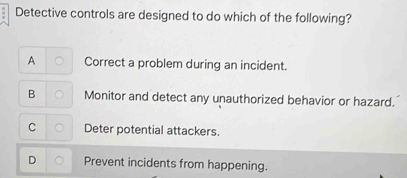 Detective controls are designed to do which of the following?
A Correct a problem during an incident.
B Monitor and detect any unauthorized behavior or hazard.
C Deter potential attackers.
D Prevent incidents from happening.