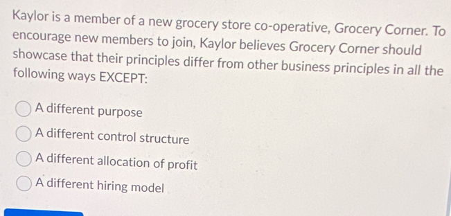 Kaylor is a member of a new grocery store co-operative, Grocery Corner. To
encourage new members to join, Kaylor believes Grocery Corner should
showcase that their principles differ from other business principles in all the
following ways EXCEPT:
A different purpose
A different control structure
A different allocation of profit
A different hiring model