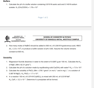 Buffers 
1. Calculate the pH of a buffer solution containing 0.819 M acetic acid and 0.149 M sodium 
acom K, |CH, COOH|=1.76* 10^(-1)
Poge 1 of 2 
KWADE D-MAWL EN1' (f " 
SCHOOL OF CHEMISTRY & PHYSICS 
YA E WA ZUU- NATALI ~ N UNIVERSITY OF KWAZULU-NATAL, WESTVILLE CAMPUS 
2. How many moles of NaBrO should be added to 500 mL of 0.200 M hypobromous acid. HBrO
(K_a=2.5* 10^(-6)) , to produce a buffer solution of pH= 8.80. Assume the volume remains 
corritant at 500 mL
Solubility 
1. Magnesium Suoride dissolves in water to the extent of 0.0287 g per 100 mL. Calculate the K_a
o MgF_2(Mm=62.31gmol^(-1))
2. Calculate the pH of a solution made by equilibrating solid Ca|OH) , with water? K_a=7.9* 10^(-6)
3. Calculate the solubility of PbCL 04m=278.1 (y+x)^circ  I in mol k^(-1) and in mg C ', in a solution off
0.087 M MaCl K_aPbO_3=1.7* 10^(-6). 
4. In a reaction 150 mL of 0.374 Ca(NO_3) is mixed with 250 mL of 0.231 NaF.
K.CaF_2=3.2* 10^(-11) Deferm ine if a orecinitate will he fored