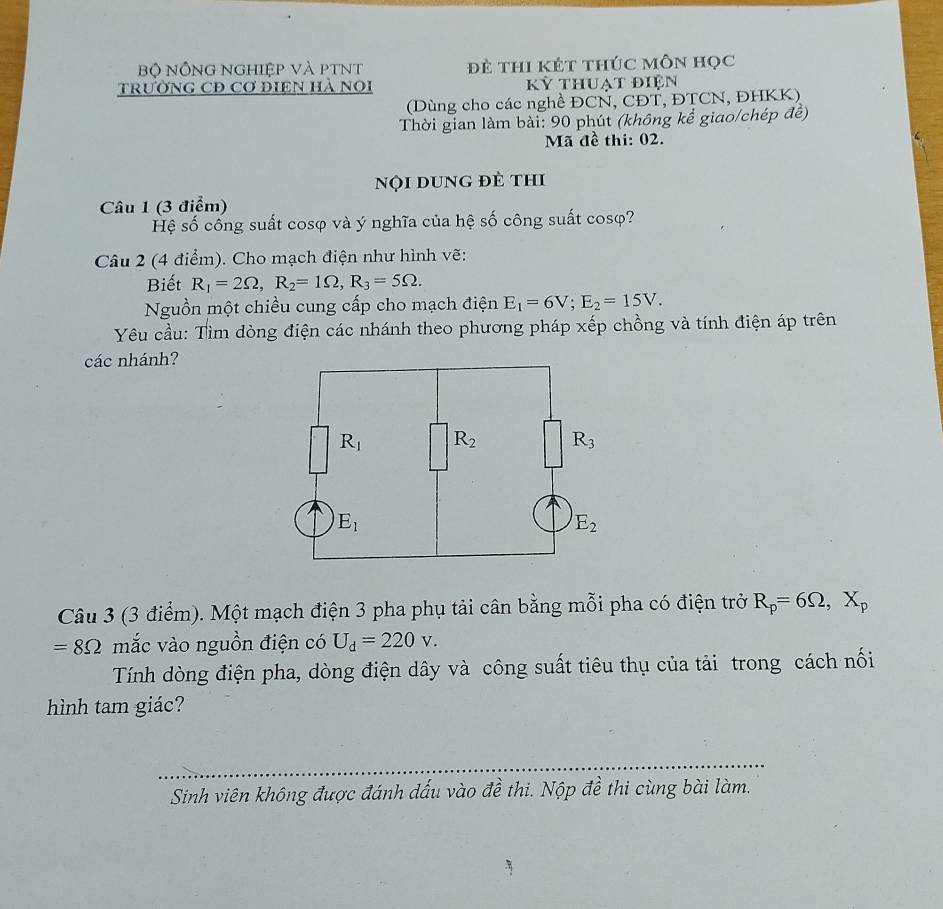 Bộ NỒng nghiệp và ptNt đè thI kÉt thÚc Môn học
TRưỜNG CĐ Cơ ĐIệN HÀ NOI Kỷ thuạt điện
(Dùng cho các nghề ĐCN, CĐT, ĐTCN, ĐHKK)
Thời gian làm bài: 90 phút (không kể giao/chép đề)
Mã đề thi: 02.
nội dung đẻ thi
Câu 1 (3 điểm)
Hệ số cống suất cosφ và ý nghĩa của hệ số công suất cosφ?
Câu 2 (4 điểm). Cho mạch điện như hình vẽ:
Biết R_1=2Omega ,R_2=1Omega ,R_3=5Omega .
Nguồn một chiều cung cấp cho mạch điện E_1=6V;E_2=15V.
Yêu cầu: Tìm dòng điện các nhánh theo phương pháp xếp chồng và tính điện áp trên
các nhánh?
Câu 3 (3 điểm). Một mạch điện 3 pha phụ tải cân bằng mỗi pha có điện trở R_p=6Omega ,X_p
=8Omega mắc vào nguồn điện có U_d=220v.
Tính dòng điện pha, dòng điện dây và công suất tiêu thụ của tải trong cách nối
hình tam giác?
Sinh viên không được đánh dấu vào đề thi. Nộp đề thi cùng bài làm.