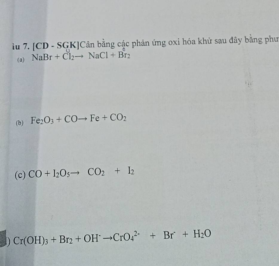 iu 7. [CD - SGK]Cân bằng các phản ứng oxi hóa khử sau đây bằng phư 
(a) NaBr+Cl_2to NaCl+Br_2
(b) Fe_2O_3+COto Fe+CO_2
(c) CO+I_2O_5to CO_2+I_2
1) Cr(OH)_3+Br_2+OH^-to CrO_4^((2-)+Br+H_2)O