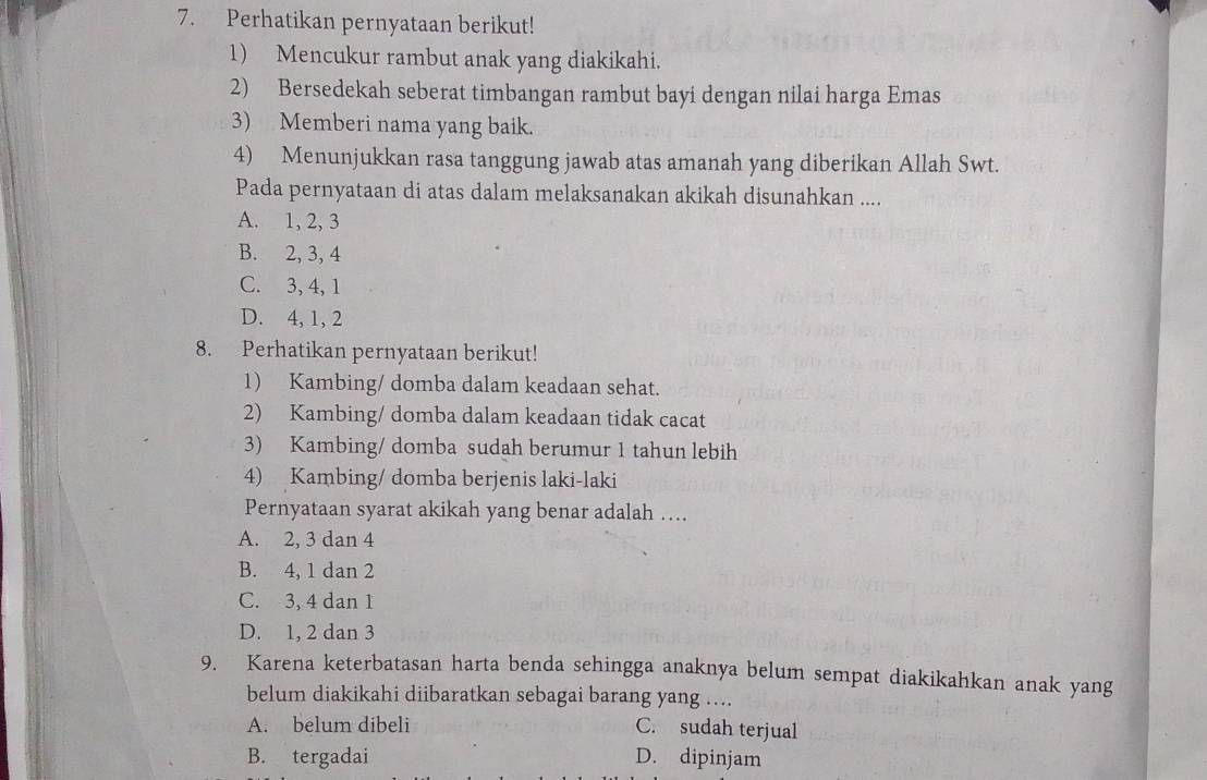 Perhatikan pernyataan berikut!
1) Mencukur rambut anak yang diakikahi.
2) Bersedekah seberat timbangan rambut bayi dengan nilai harga Emas
3) Memberi nama yang baik.
4) Menunjukkan rasa tanggung jawab atas amanah yang diberikan Allah Swt.
Pada pernyataan di atas dalam melaksanakan akikah disunahkan ....
A. 1, 2, 3
B. 2, 3, 4
C. 3, 4, 1
D. 4, 1, 2
8. Perhatikan pernyataan berikut!
1) Kambing/ domba dalam keadaan sehat.
2) Kambing/ domba dalam keadaan tidak cacat
3) Kambing/ domba sudah berumur 1 tahun lebih
4) Kambing/ domba berjenis laki-laki
Pernyataan syarat akikah yang benar adalah ...
A. 2, 3 dan 4
B. 4, 1 dan 2
C. 3, 4 dan 1
D. 1, 2 dan 3
9. Karena keterbatasan harta benda sehingga anaknya belum sempat diakikahkan anak yang
belum diakikahi diibaratkan sebagai barang yang ....
A. belum dibeli C. sudah terjual
B. tergadai D. dipinjam