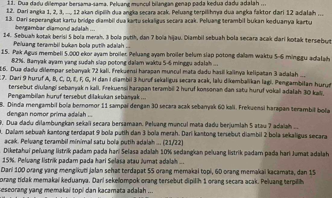 Dua dadu dilempar bersama-sama. Peluang muncul bilangan genap pada kedua dadu adalah ...
12. Dari angka 1, 2, 3, ..., 12 akan dipilih dua angka secara acak. Peluang terpilihnya dua angka faktor dari 12 adalah ...
13. Dari seperangkat kartu bridge diambil dua kartu sekaligus secara acak. Peluang terambil bukan keduanya kartu
bergambar diamond adalah ...
14. Sebuah kotak berisi 5 bola merah. 3 bola putih, dan 7 bola hijau. Diambil sebuah bola secara acak dari kotak tersebut
Peluang terambil bukan bola putih adalah ...
15. Pak Agus membeli 5.000 ekor ayam broiler. Peluang ayam broiler belum siap potong dalam waktu 5-6 minggu adalah
82%. Banyak ayam yang sudah siap potong dalam waktu 5-6 minggu adalah ...
16. Dua dadu dilempar sebanyak 72 kali. Frekuensi harapan muncul mata dadu hasil kalinya kelipatan 3 adalah ...
17. Dari 9 huruf A, B, C, D, E, F, G, H dan I diambil 3 huruf sekaligus secara acak, lalu dikembalikan lagi. Pengambilan huruf
tersebut diulangi sebanyak n kali. Frekuensi harapan terambil 2 huruf konsonan dan satu huruf vokal adalah 30 kali.
Pengambilan huruf tersebut dilakukan sebanyak ...
8. Dinda mengambil bola bernomor 11 sampai dengan 30 secara acak sebanyak 60 kali. Frekuensi harapan terambil bola
dengan nomor prima adalah ...
9. Dua dadu dilambungkan sekali secara bersamaan. Peluang muncul mata dadu berjumlah 5 atau 7 adalah ...
0. Dalam sebuah kantong terdapat 9 bola putih dan 3 bola merah. Dari kantong tersebut diambil 2 bola sekaligus secara
acak. Peluang terambil minimal satu bola putih adalah ... (21/22)
Diketahuí peluang listrik padam pada hari Selasa adalah 10% sedangkan peluang listrik padam pada hari Jumat adalah
15%. Peluang listrik padam pada hari Selasa atau Jumat adalah ...
Dari 100 orang yang mengikuti jalan sehat terdapat 55 orang memakai topi, 60 orang memakai kacamata, dan 15
orang tidak memakai keduanya. Dari sekelompok orang tersebut dipilih 1 orang secara acak. Peluang terpilih
seseorang yang memakai topi dan kacamata adalah ...