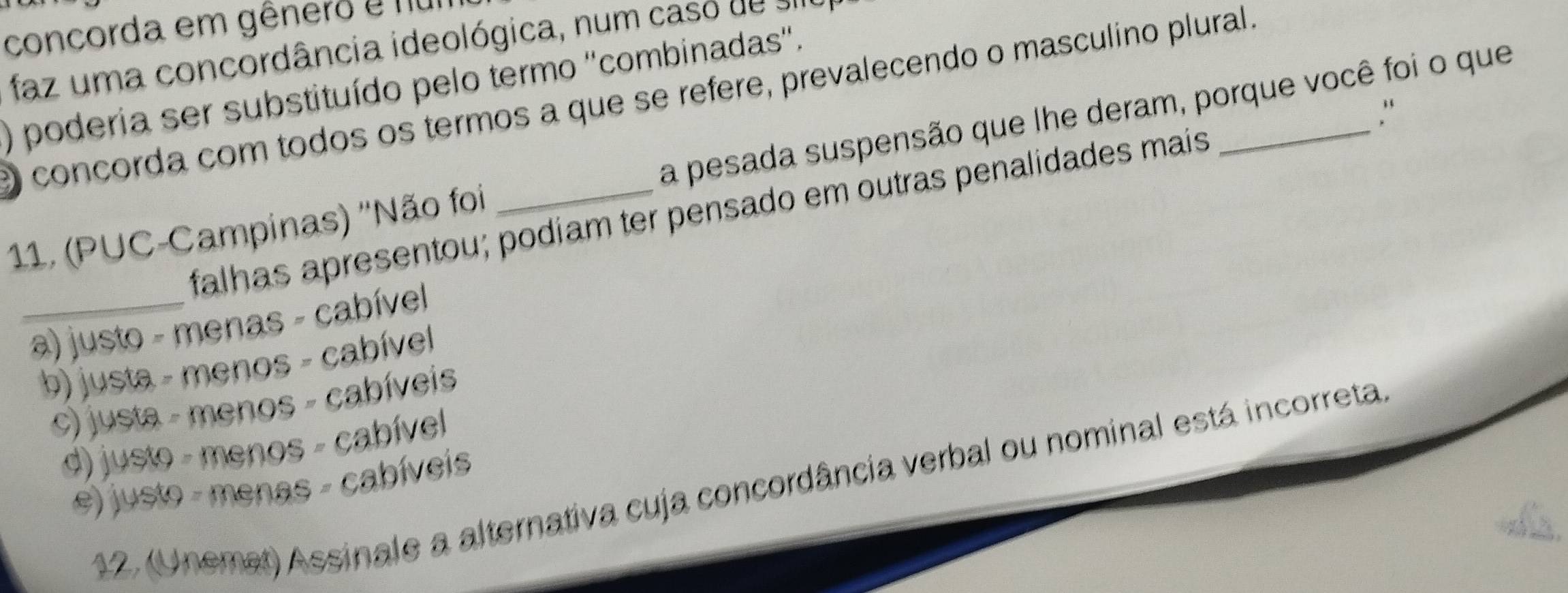 concorda em gênero e nu
faz uma concordância ideológica, num caso de se
) poderia ser substituído pelo termo ''combinadas''.
e concorda com todos os termos a que se refere, prevalecendo o masculino plural
."
11. (PUC-Campinas) ''Não foi _a pesada suspensão que lhe deram, porque você foi o que
falhas apresentou; podiam ter pensado em outras penalidades mais
_a) justo - menas - cabível
b) justa - menos - cabível
c) justa - menos - cabíveis
d) justo - menos - cabível
12. (Unemet) Assinale a alternativa cuja concordância verbal ou nominal está incorreta
e) justo - menas - cabíveis