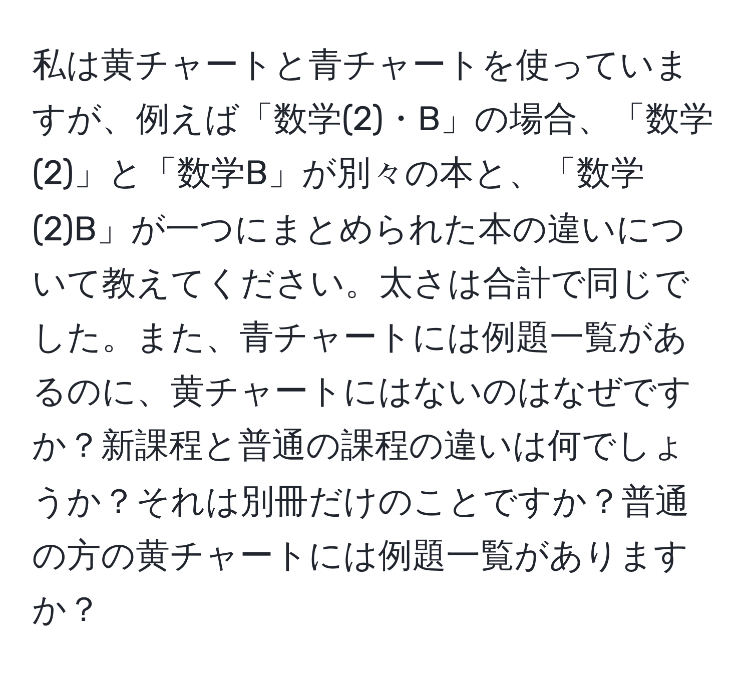 私は黄チャートと青チャートを使っていますが、例えば「数学(2)・B」の場合、「数学(2)」と「数学B」が別々の本と、「数学(2)B」が一つにまとめられた本の違いについて教えてください。太さは合計で同じでした。また、青チャートには例題一覧があるのに、黄チャートにはないのはなぜですか？新課程と普通の課程の違いは何でしょうか？それは別冊だけのことですか？普通の方の黄チャートには例題一覧がありますか？