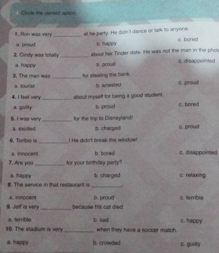 Circle the correct option.
1. Ron was very_
at he party. He didn't dance or talk to anyone.
a. proud b. happy c. bored
2. Cindy was totally _about her Tinder date. He was not the man in the phot
c. disappointed
a. happy b. proud
3. The man was _for stealing the bank.
a. tourist b. arrested c. proud
4. I feel very _about myself for being a good student.
a. guilty b. proud c. bored
5. I was very _for the trip to Disneyland!
a. excited b. charged c. proud
6. Toribio is _! He didn't break the window!
a. innocent b. bored c. disappointed
7. Are you _for your birthday party?
a. happy b. charged c. relaxing
8. The service in that restaurant is_
a. innocent b. proud c. terrible
9. Jeff is very _because his cat died.
a. terrible b. sad c. happy
10. The stadium is very _when they have a soccer match.
a. happy b. crowded c. guilty