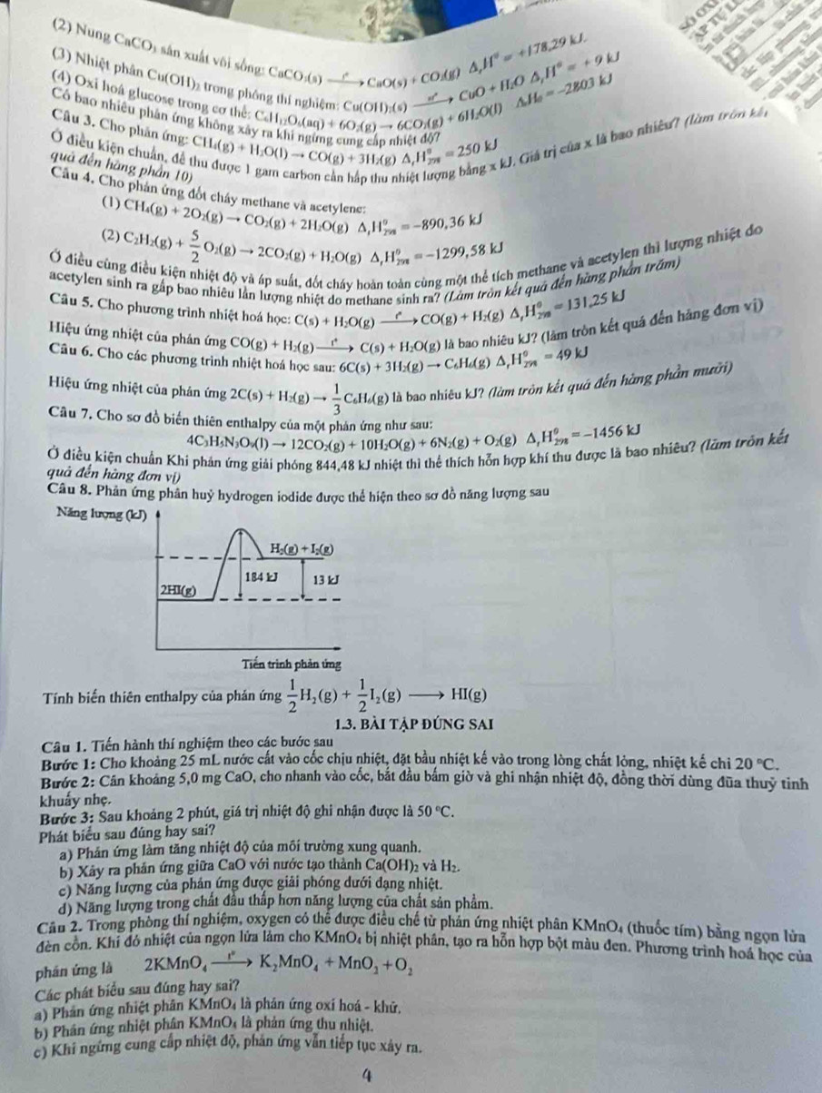 Ptl
CaCO_3to CaO(s)+CO(g)△ ,H^+=+178.29kJ o  
ti lá  
(2) Nung CaCO) sân xuất vôi sống: c lip phưng
Cu(OH)_2(s)xrightarrow n'CuO+H_2O△ _,H°=+9W
(3) Nhiệt phân Cu(OH) 2  trong phôn beginarrayr Cd1,O_5(a_5(aq)+60(OH)_2(s)to CuO+H_2O(s)^2-nginklinginui(g)to 60(g)to 6CO_2(g)+6H_2O(l)△ H_2O(l)△ H_2=-2803kJ
A  almima hé
chi hóa khú
(4) Oxỉ hoá glucose trong cơ thể: △ _1H_208=250=250kJ g* kJ Giá trị của x là bao nhiều? (làm tròn kết
   
Có bao nhiêu phân ứng không xảt
Câu 3. Cho phân ứng:
Ở điều kiện chuẩn, đề CH_4(g)+H_2O(l)to CO(g)+3H_2(g nl
quả đến hàng phần 10)
Câu 4, Cho phân ứng đội châu 
(1) CH_4(g)+2O_2(g)to CO_2(g)+2H_2O(g)△ ,H_2^(o=-890.36kJ
(2) C_2)H_2(g)+ 5/2 O_2(g)to 2CO_2(g)+H_2O(g)△ ,H_29m=-1299.58kJ h methane và acetylen thì lượng nhiệt đo
Ở điều cùn
kết quá đến hàng phân trấm)
acetylen sinh ra gấp bao nhiều lần lượng nhiệt do methane C(s)+H_2O(g)xrightarrow eCO(g)+H_2(g)△ ,H_(2m)°=131.25kJ
Câu 5. Cho phương trình nhiệt hoá học:
Hiệu ứng nhiệt của phản ứng CO(g)+H_2(g)xrightarrow fC(s)+H_2O(g) là bao nhiêu kJ? (lâm tròn kết quá đến hãng đơn vwidehat i)
Câu 6. Cho các phương trình nhiệt hoá học sau: 6C(s)+3H_2(g)to C_6H_6(g)△ _rH_(278)°=49kJ
Hiệu ứng nhiệt của phản ứng 2C(s)+H_2(g)to  1/3 C_6H_6(g) là bao nhiêu kJ? (làm tròn kết quá đến hàng phần mưỡi)
Câu 7. Cho sơ đồ biến thiên enthalpy của một nhân ứng như sau
4C_3H_5N_3O_9(l)to 12CO_2(g)+10H_2O(g)+6N_2(g)+O_2(g)△ ,H_(298)^o=-1456kJ
Ở điều kiện chuẩn Khi phản ứng giải phóng 844,48 kJ nhiệt thì thể thích hỗn hợp khí thu được là bao nhiêu? (lum trôn kết
quả đến hàng đơn vị)
Câu 8. Phân ứng phân huỷ hydrogen iodide được thể hiện theo sơ đồ năng lượng sau
Năng lượng (kJ)
H_2(g)+I_2(g)
184 kJ 13 kJ
2HI(g)
Tiến trình phản ứng
Tính biến thiên enthalpy của phản ứng  1/2 H_2(g)+ 1/2 I_2(g)to HI(g)
13. bài tập đúng sai
Câu 1. Tiến hành thí nghiệm theo các bước sau
Bước 1: Cho khoảng 25 mL nước cất vào cốc chịu nhiệt, đặt bầu nhiệt kế vào trong lòng chất lòng, nhiệt kế chi 20°C.
Bước 2: Cân khoảng 5,0 mg CaO, cho nhanh vào cốc, bắt đầu bắm giờ và ghi nhận nhiệt độ, đồng thời dùng đũa thuy tinh
khuẩy nhẹ.
Bước 3: Sau khoảng 2 phút, giá trị nhiệt độ ghi nhận được là 50°C.
Phát biểu sau đúng hay sai?
a) Phản ứng làm tăng nhiệt độ của môi trường xung quanh.
b) Xây ra phản ứng giữa CaO với nước tạo thành C a(OH)_2 và H_2.
c) Năng lượng của phản ứng được giải phóng dưới đạng nhiệt.
d) Năng lượng trong chất đầu thấp hơn năng lượng của chất sản phẩm.
Cầu 2. Trong phòng thí nghiệm, oxygen có thể được điều chế từ phán ứng nhiệt phân KMnO4 (thuốc tím) bằng ngọn lửa
đèn cồn, Khi đó nhiệt của ngọn lửa làm cho KMnO₄ bị nhiệt phân, tạo ra hỗn hợp bột màu đen. Phương trình hoá học của
phán ứng là 2KMnO_4to K_2MnO_4+MnO_2+O_2
Các phát biểu sau đúng hay sai?
a) Phân ứng nhiệt phân KMnO4 là phản ứng oxí hoá - khứ.
b) Phân ứng nhiệt phân KMnO_4 là phản ứng thu nhiệt.
c) Khi ngừng cung cấp nhiệt độ, phản ứng vẫn tiếp tục xây ra.
4