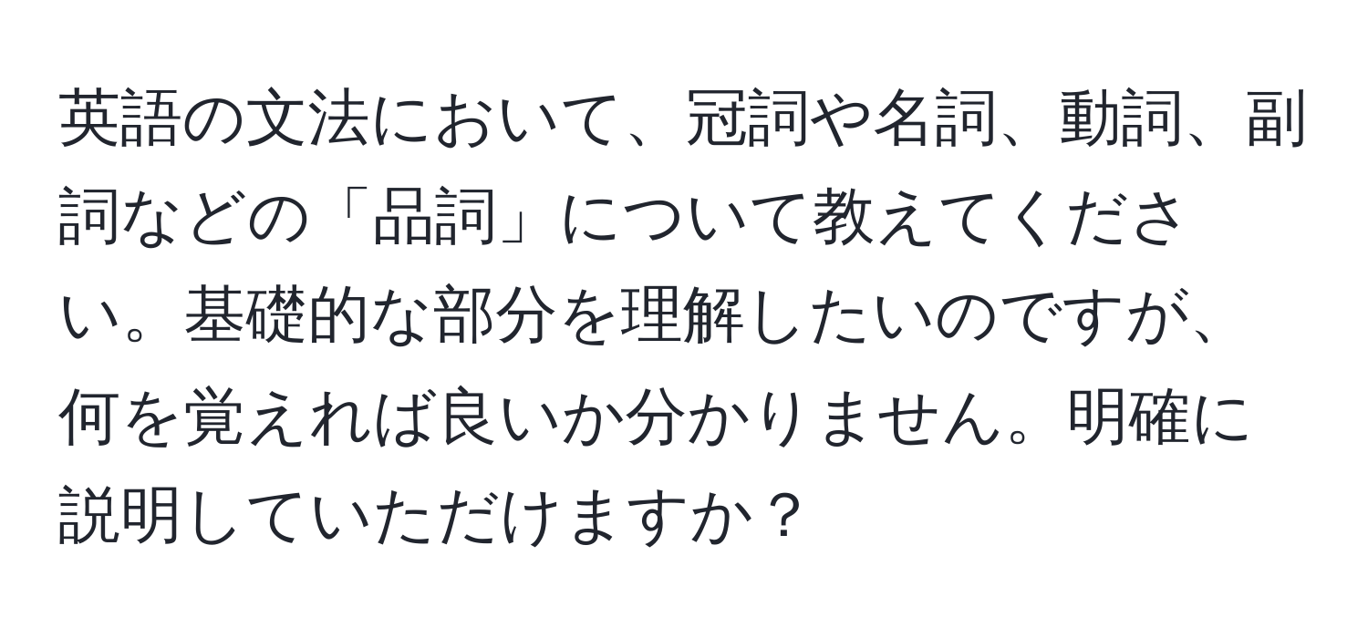 英語の文法において、冠詞や名詞、動詞、副詞などの「品詞」について教えてください。基礎的な部分を理解したいのですが、何を覚えれば良いか分かりません。明確に説明していただけますか？