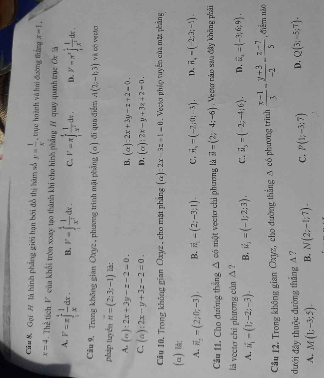Gọi H là hình phẳng giới hạn bởi đồ thị hàm số y= 1/x  , trục hoành và hai đường thắng x=1,
x=4. Thể tích V của khối tròn xoay tạo thành khi cho hình phẳng H quay quanh trục Ox là
A. V=π ∈tlimits _1^(4frac 1)xdx.
B. V=∈tlimits _1^(4frac 1)x^2dx. V=π ∈tlimits _1^(4frac 1)x^2dx. D. V=π^2∈tlimits _1^(4frac 1)x^2dx.
C.
Câu 9. Trong không gian Oxyz , phương trình mặt phẳng (α) đi qua điểm A(2;-1;3) và có vectơ
pháp tuyển vector n=(2;3;-1) là:
A. (a )
1 2x+3y-z-2=0.
B. (alpha ):2x+3y-z+2=0.
C.  (α): 2x-y+3z-2=0. D. (alpha ):2x-y+3z+2=0.
Câu 10. Trong không gian Oxyz, cho mặt phẳng (α): 2x-3z+1=0. Vectơ pháp tuyến của mặt phẳng
(α) là:
A. vector n_2=(2;0;-3). B. vector n_1=(2;-3;1). C. vector n_3=(-2;0;-3). D. vector n_4=(-2;3;-1).
Câu 11. Cho đường thăng △ cdot 0 một vectơ chỉ phương là vector u=(2;-4;-6). Vectơ nào sau đây không phải
là vectơ chi phương của △?
A. vector u_1=(1;-2;-3). B. vector u_2=(-1;2;3). C. vector u_3=(-2;-4;6). D. vector u_4=(-3;6;9).
Câu 12. Trong không gian Oxyz, cho đường thắng △ cdot 0 phương trình  (x-1)/3 = (y+3)/-2 = (z-7)/5  , điểm nào
dưới đây thuộc đường thắng Δ ?
C. P(1;-3;7)
D. Q(3;-5;7).
A. M(1;-3;5).
B. N(2;-1;7).
